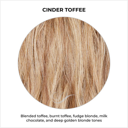 Cinder Toffee-Blended toffee, burnt toffee, fudge blonde, milk chocolate, and deep golden blonde tones